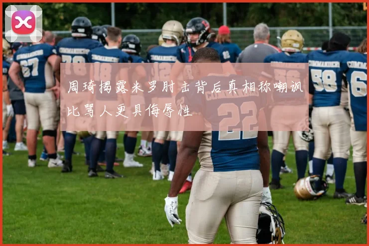 周琦揭露米罗肘击背后真相称嘲讽比骂人更具侮辱性