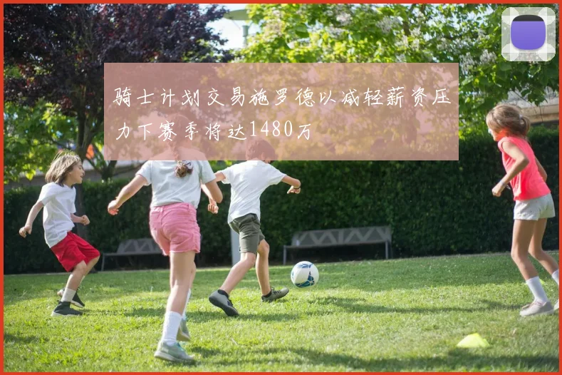 骑士计划交易施罗德以减轻薪资压力下赛季将达1480万
