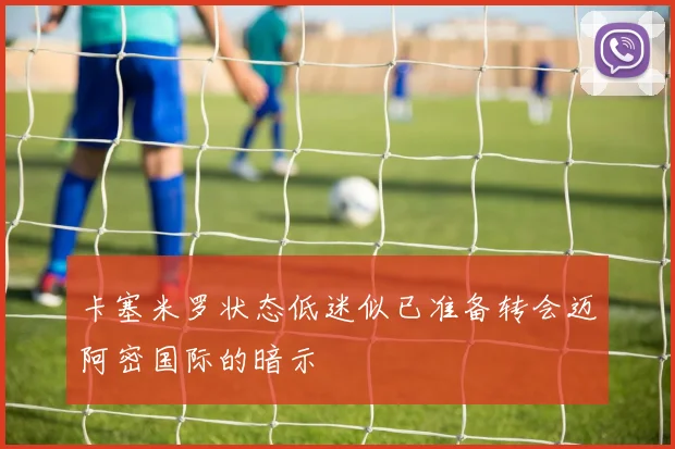 卡塞米罗状态低迷似已准备转会迈阿密国际的暗示