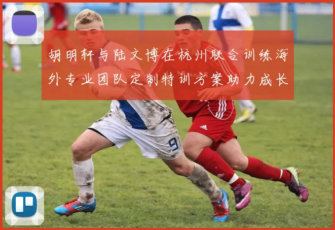 胡明轩与陆文博在杭州联合训练海外专业团队定制特训方案助力成长