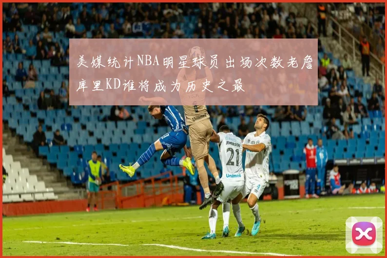 美媒统计NBA明星球员出场次数老詹库里KD谁将成为历史之最