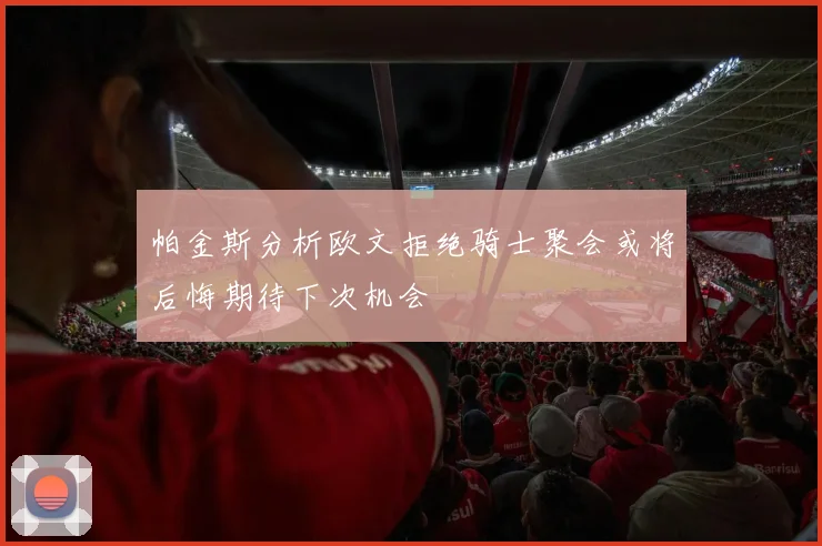 帕金斯分析欧文拒绝骑士聚会或将后悔期待下次机会