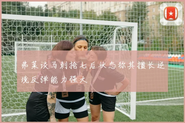 弗莱谈马刺抢七后状态称其擅长逆境反弹能力强大