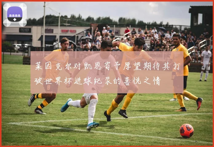 莱因克尔对凯恩寄予厚望期待其打破世界杯进球纪录的喜悦之情