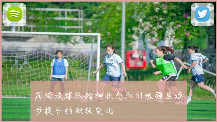 周琦谈球队精神状态和训练强度逐步提升的积极变化