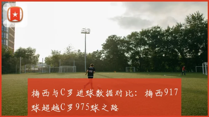 梅西与C罗进球数据对比：梅西917球超越C罗975球之路