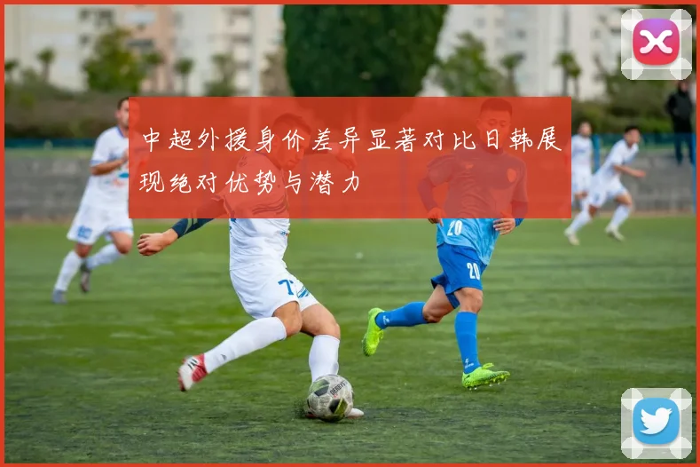 中超外援身价差异显著对比日韩展现绝对优势与潜力