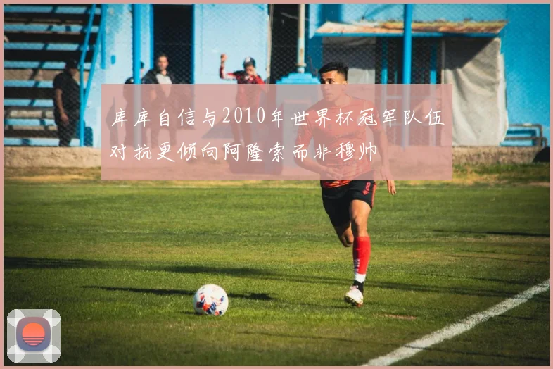库库自信与2010年世界杯冠军队伍对抗更倾向阿隆索而非穆帅