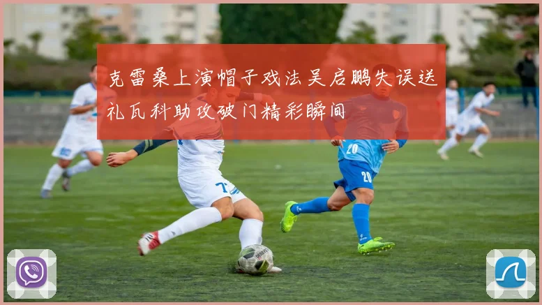 克雷桑上演帽子戏法吴启鹏失误送礼瓦科助攻破门精彩瞬间