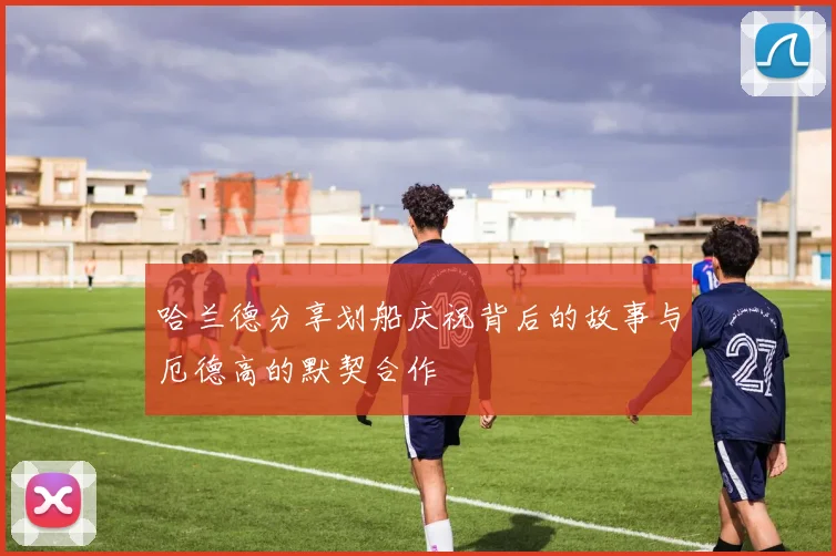 哈兰德分享划船庆祝背后的故事与厄德高的默契合作