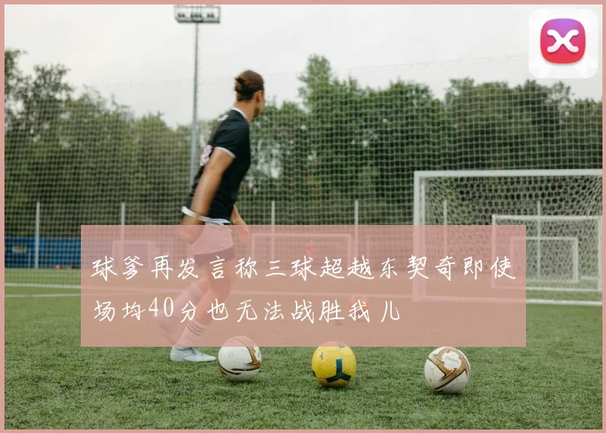 球爹再发言称三球超越东契奇即使场均40分也无法战胜我儿