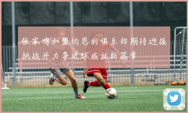 张家鸣加盟伯恩利俱乐部期待迎接挑战并力争进球成就新篇章