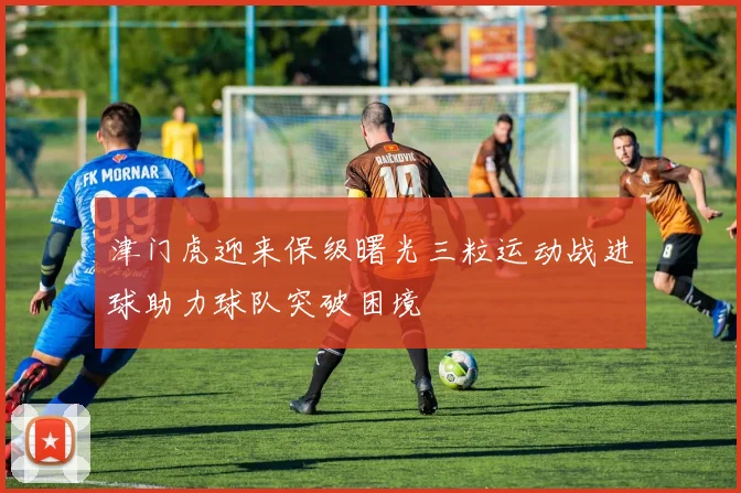 津门虎迎来保级曙光三粒运动战进球助力球队突破困境