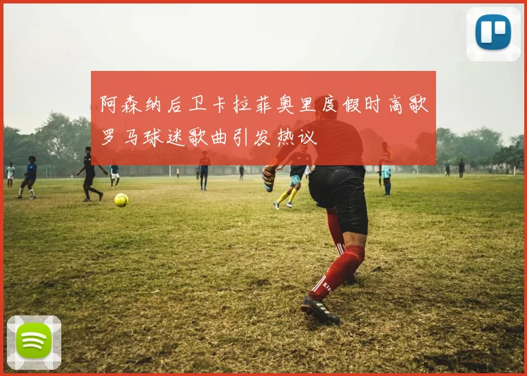 阿森纳后卫卡拉菲奥里度假时高歌罗马球迷歌曲引发热议