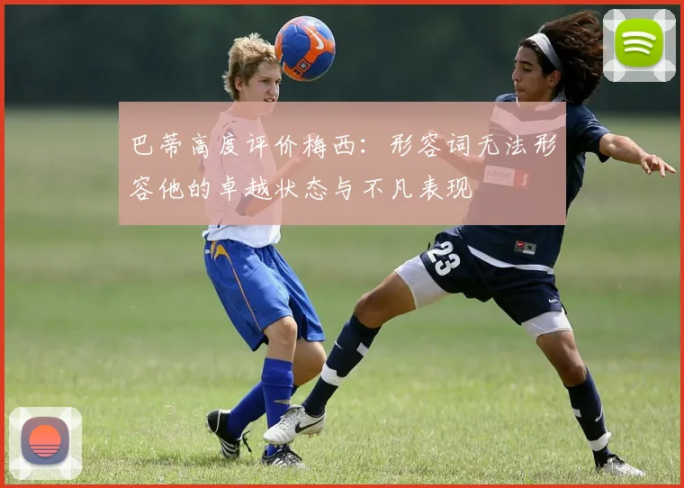 巴蒂高度评价梅西：形容词无法形容他的卓越状态与不凡表现