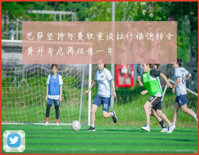 巴萨坚持与曼联重谈拉什福德转会费并考虑再租借一年