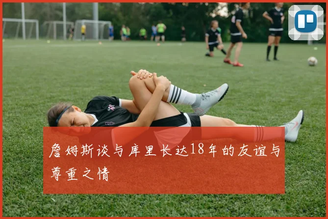 詹姆斯谈与库里长达18年的友谊与尊重之情