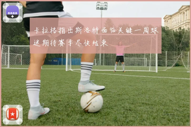 卡拉格指出斯洛特面临关键一周球迷期待赛季尽快结束