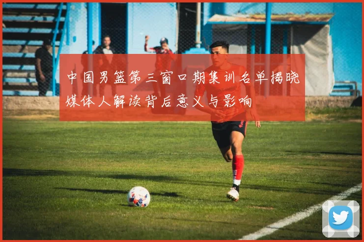 中国男篮第三窗口期集训名单揭晓媒体人解读背后意义与影响