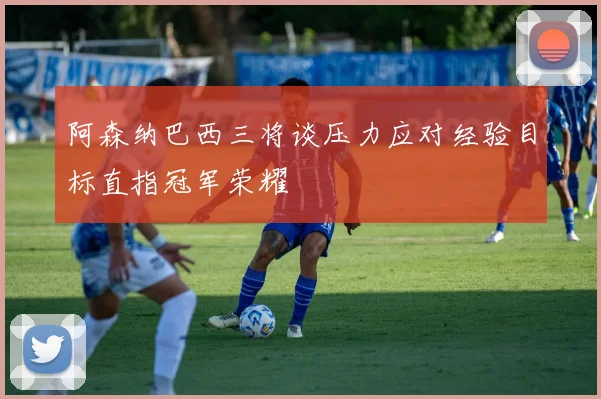 阿森纳巴西三将谈压力应对经验目标直指冠军荣耀