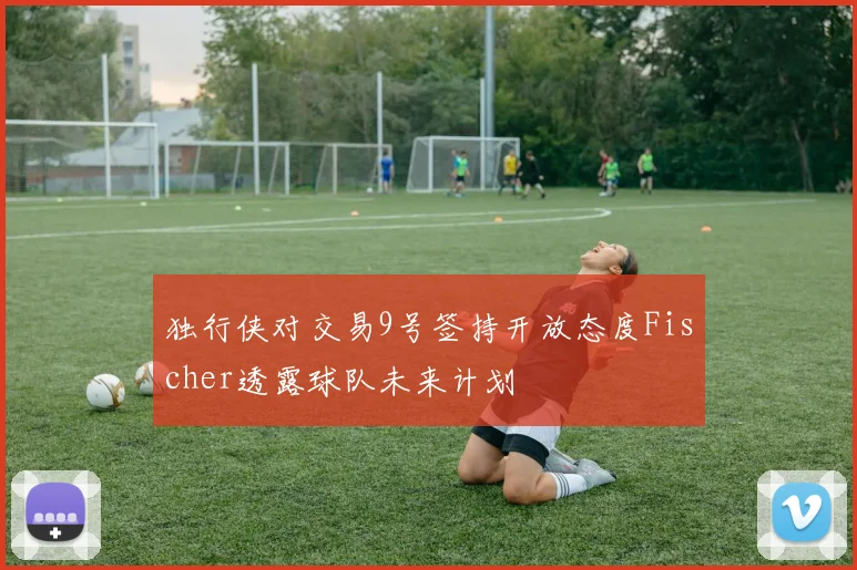 独行侠对交易9号签持开放态度Fischer透露球队未来计划