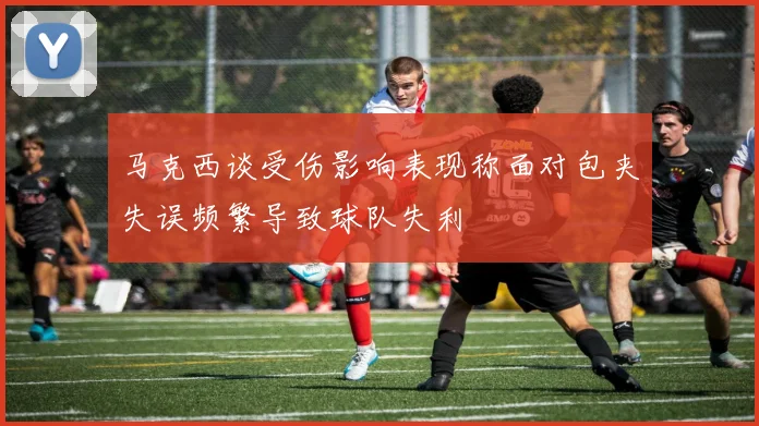 马克西谈受伤影响表现称面对包夹失误频繁导致球队失利