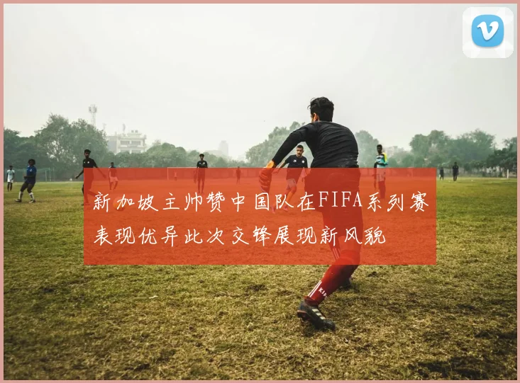新加坡主帅赞中国队在FIFA系列赛表现优异此次交锋展现新风貌