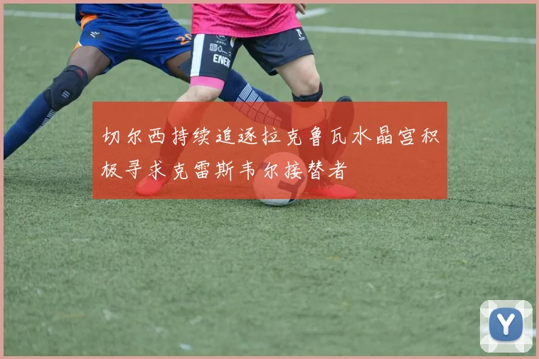 切尔西持续追逐拉克鲁瓦水晶宫积极寻求克雷斯韦尔接替者